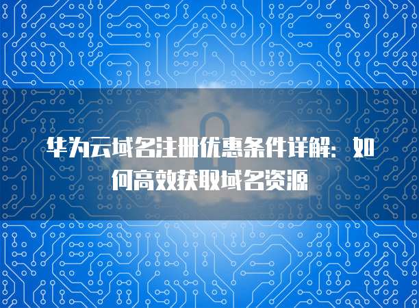 华为云域名注册优惠条件详解:如何高效获取域名资源