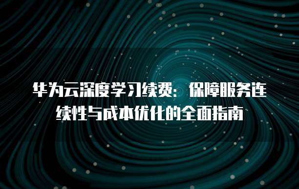 华为云深度学习续费:保障服务连续性与成本优化的全面指南