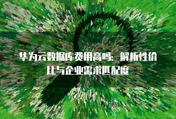 华为云数据库费用高吗：解析性价比与企业需求匹配度
