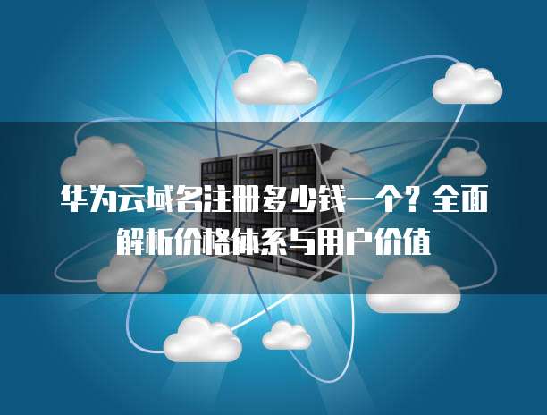 华为云域名注册多少钱一个？全面解析价格体系与用户价值