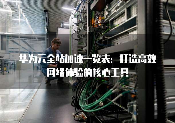 华为云全站加速一览表:打造高效网络体验的核心工具