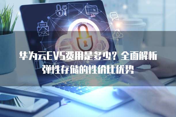 华为云EVS费用是多少？全面解析弹性存储的性价比优势