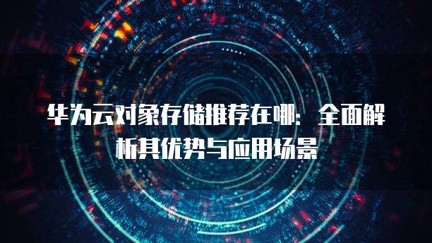 华为云对象存储推荐在哪:全面解析其优势与应用场景