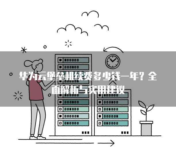 华为云堡垒机续费多少钱一年?全面解析与实用建议