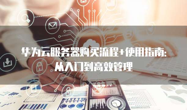 华为云服务器购买流程+使用指南：从入门到高效管理
