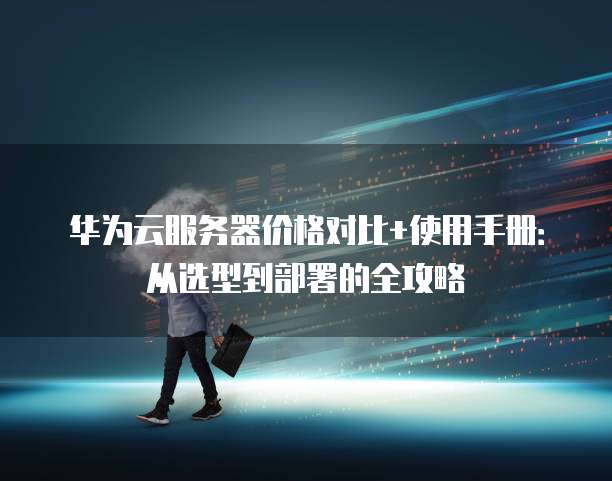 华为云服务器价格对比+使用手册:从选型到部署的全攻略