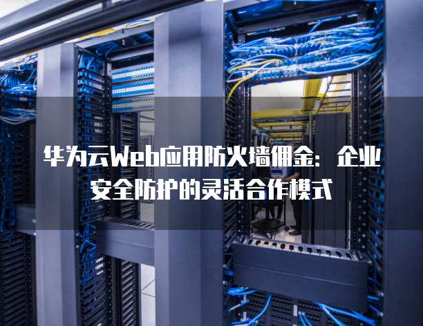 华为云Web应用防火墙佣金:企业安全防护的灵活合作模式