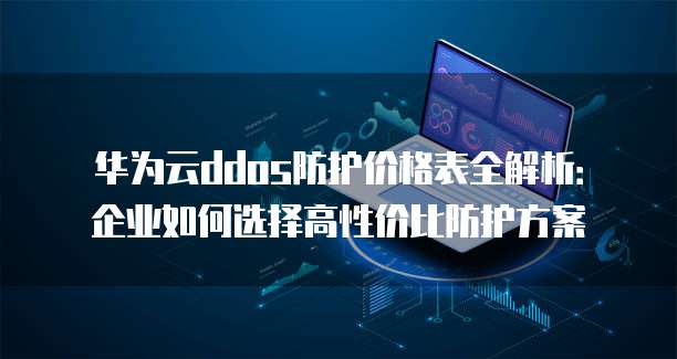 华为云ddos防护价格表全解析：企业如何选择高性价比防护方案