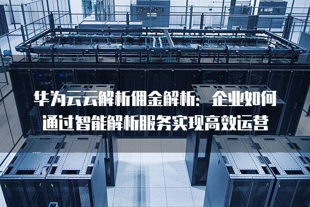 华为云云解析佣金解析:企业如何通过智能解析服务实现高效运营