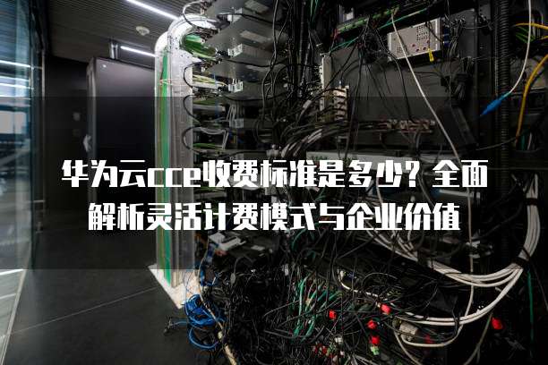 华为云cce收费标准是多少?全面解析灵活计费模式与企业价值