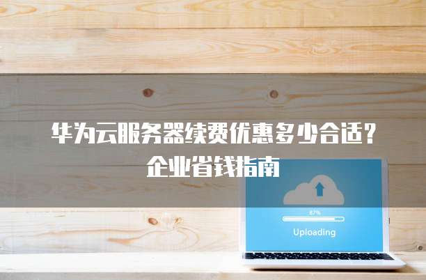华为云服务器续费优惠多少合适?企业省钱指南