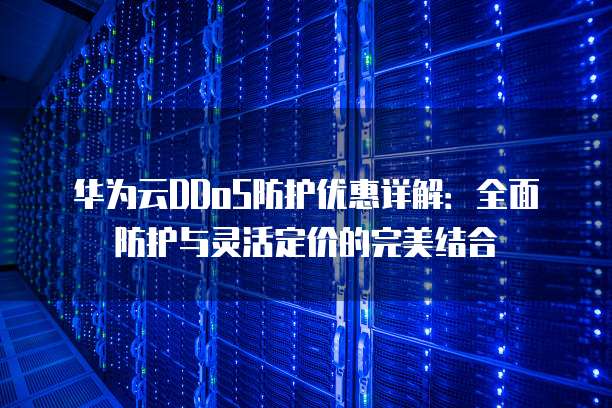 华为云DDoS防护优惠详解:全面防护与灵活定价的完美结合