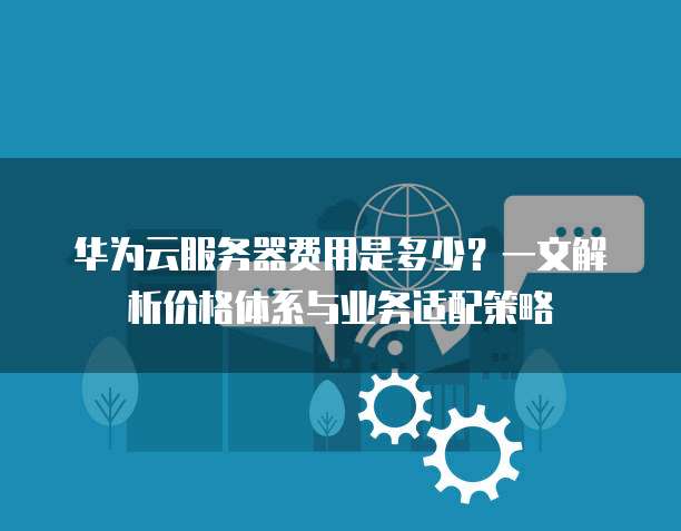 华为云服务器费用是多少?一文解析价格体系与业务适配策略