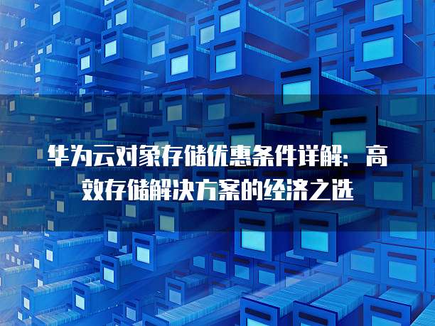 华为云对象存储优惠条件详解:高效存储解决方案的经济之选