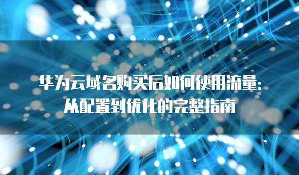 华为云域名购买后如何使用流量:从配置到优化的完整指南