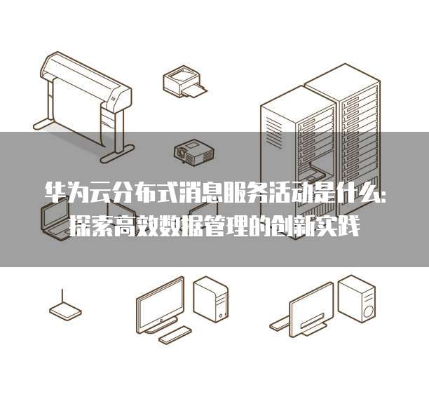 华为云分布式消息服务活动是什么:探索高效数据管理的创新实践