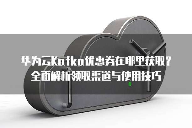 华为云Kafka优惠券在哪里获取？全面解析领取渠道与使用技巧