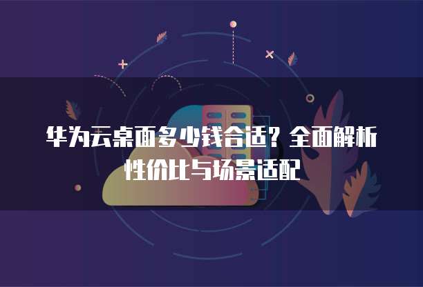 华为云桌面多少钱合适?全面解析性价比与场景适配