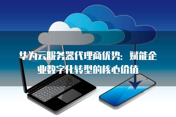 华为云服务器代理商优势:赋能企业数字化转型的核心价值