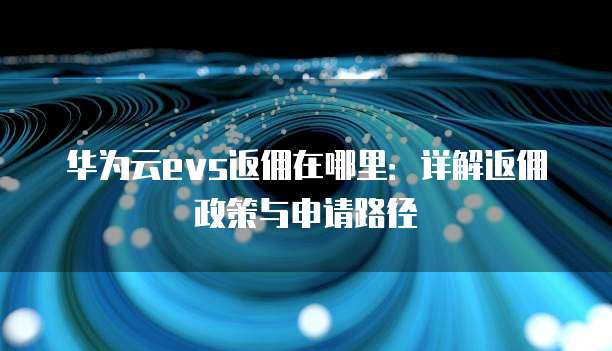 华为云evs返佣在哪里:详解返佣政策与申请路径