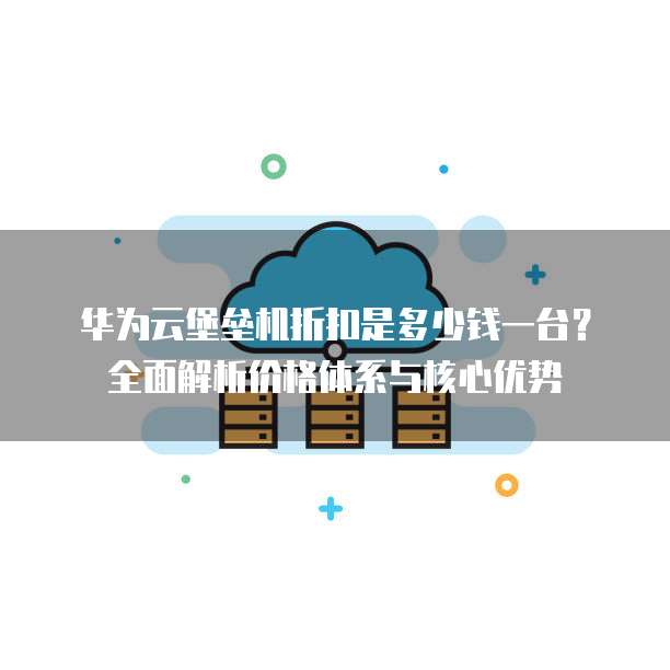 华为云堡垒机折扣是多少钱一台?全面解析价格体系与核心优势