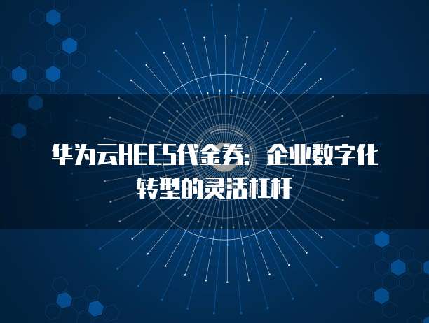 华为云HECS代金券:企业数字化转型的灵活杠杆