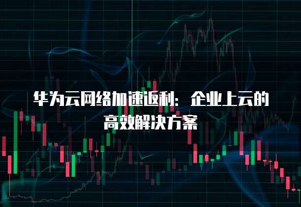 华为云网络加速返利:企业上云的高效解决方案