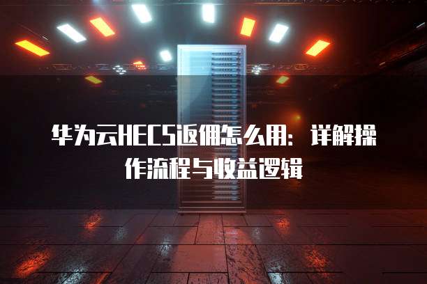 华为云HECS返佣怎么用:详解操作流程与收益逻辑