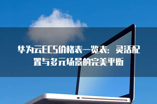 华为云ECS价格表一览表：灵活配置与多元场景的完美平衡