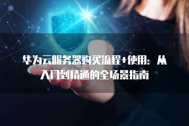 华为云服务器购买流程+使用:从入门到精通的全场景指南