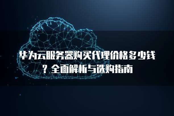 华为云服务器购买代理价格多少钱?全面解析与选购指南