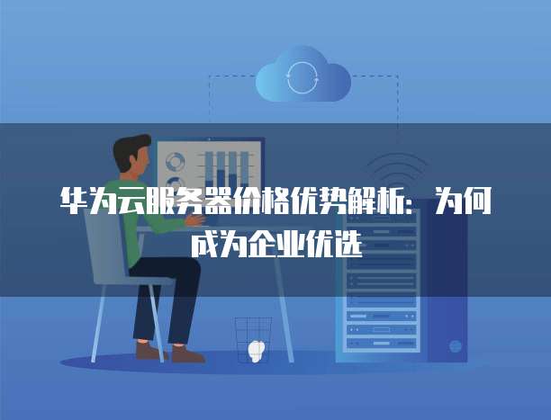 华为云服务器价格优势解析:为何成为企业优选