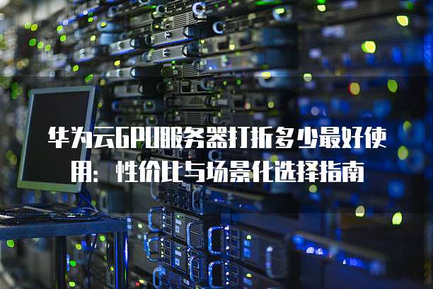 华为云GPU服务器打折多少最好使用:性价比与场景化选择指南