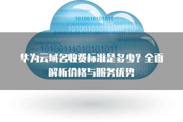 华为云域名收费标准是多少?全面解析价格与服务优势