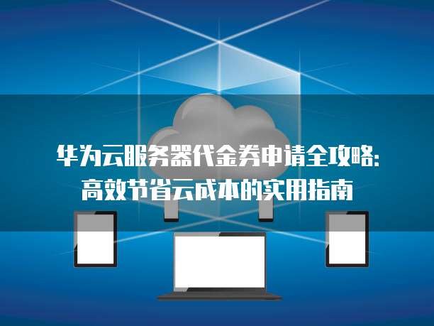 华为云服务器代金券申请全攻略:高效节省云成本的实用指南
