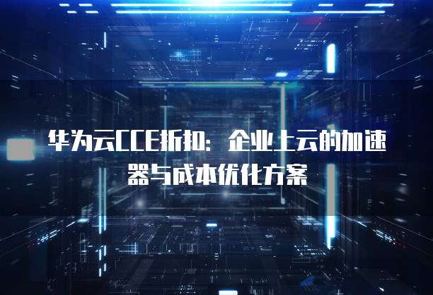 华为云CCE折扣:企业上云的加速器与成本优化方案