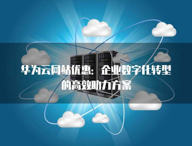 华为云网站优惠:企业数字化转型的高效助力方案