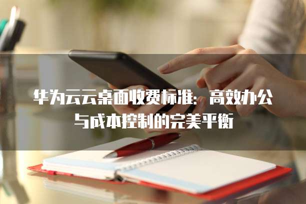 华为云云桌面收费标准:高效办公与成本控制的完美平衡