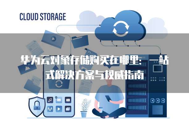 华为云对象存储购买在哪里:一站式解决方案与权威指南