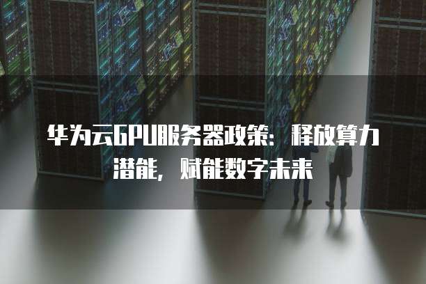 华为云GPU服务器政策:释放算力潜能,赋能数字未来