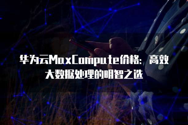 华为云MaxCompute价格:高效大数据处理的明智之选