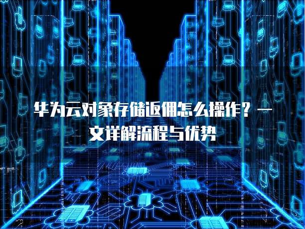 华为云对象存储返佣怎么操作?一文详解流程与优势