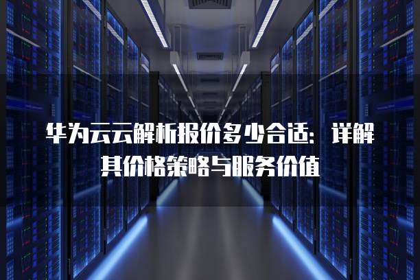 华为云云解析报价多少合适：详解其价格策略与服务价值