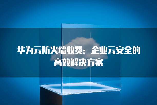 华为云防火墙收费:企业云安全的高效解决方案