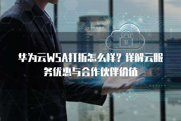 华为云WSA打折怎么样?详解云服务优惠与合作伙伴价值