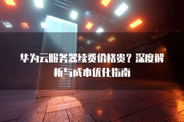 华为云服务器续费价格贵?深度解析与成本优化指南