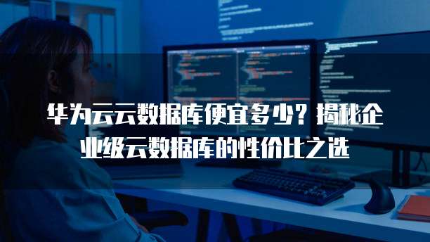 华为云云数据库便宜多少?揭秘企业级云数据库的性价比之选
