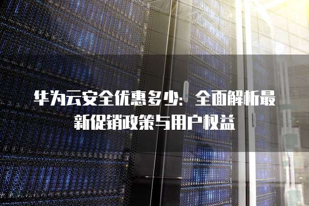华为云安全优惠多少:全面解析最新促销政策与用户权益