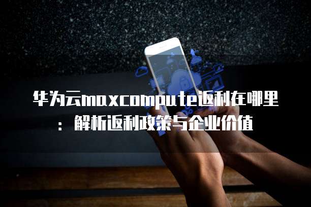 华为云maxcompute返利在哪里：解析返利政策与企业价值