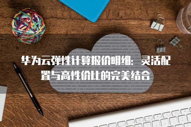华为云弹性计算报价明细:灵活配置与高性价比的完美结合